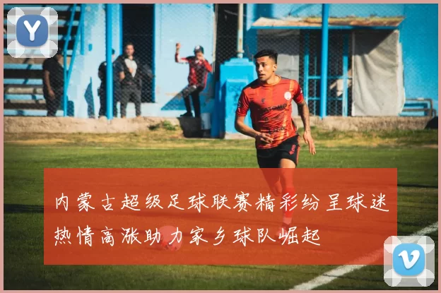 内蒙古超级足球联赛精彩纷呈球迷热情高涨助力家乡球队崛起