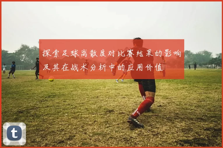 探索足球离散度对比赛结果的影响及其在战术分析中的应用价值