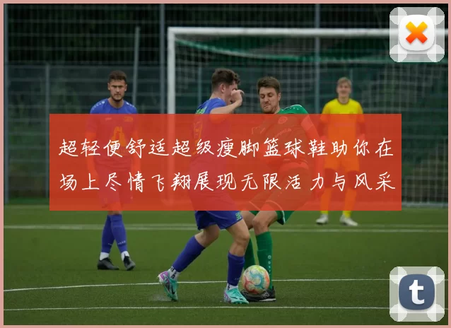 超轻便舒适超级瘦脚篮球鞋助你在场上尽情飞翔展现无限活力与风采