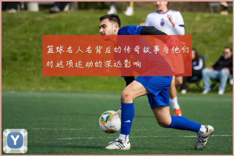 篮球名人名背后的传奇故事与他们对这项运动的深远影响