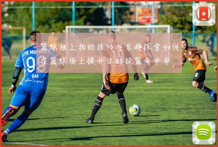 篮球框上拍的技巧与乐趣探索如何在篮球场上提升你的投篮命中率